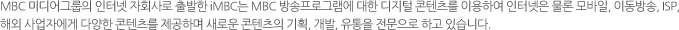 MBC �̵��׷��� ���ͳ� ��ȸ��� ����� iMBC�� MBC ������α׷��� ���� ������ �������� �̿��Ͽ� ���ͳ��� ���� �����, �̵����, ISP, �ؿܻ���ڿ��� �پ��� �������� �����Ͽ� ���ο� �������� ��ȹ, ����, ������ �������� �ϰ� �ֽ��ϴ�.